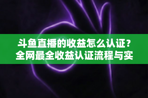 斗鱼直播的收益怎么认证？全网最全收益认证流程与实操指南