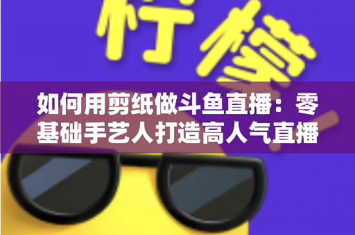 如何用剪纸做斗鱼直播：零基础手艺人打造高人气直播间的完整实战指南