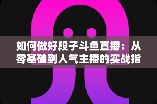 如何做好段子斗鱼直播：从零基础到人气主播的实战指南