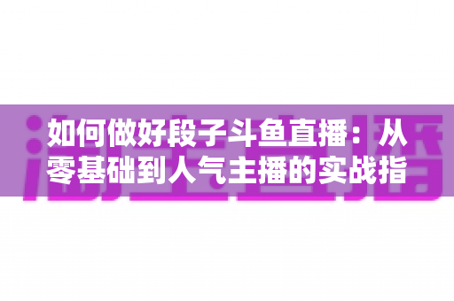 如何做好段子斗鱼直播：从零基础到人气主播的实战指南