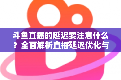 斗鱼直播的延迟要注意什么？全面解析直播延迟优化与观看体验提升指南