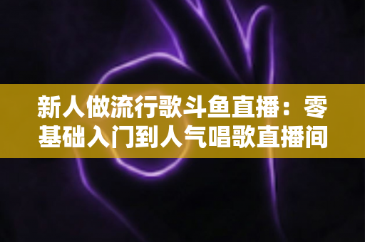 新人做流行歌斗鱼直播：零基础入门到人气唱歌直播间的完整实战指南