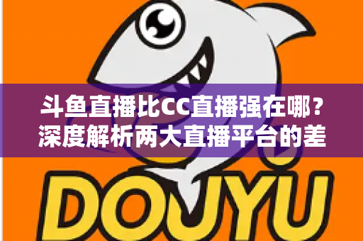 斗鱼直播比CC直播强在哪？深度解析两大直播平台的差异化优势与选择指南