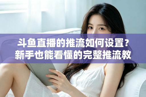 斗鱼直播的推流如何设置?新手也能看懂的完整推流教程与画质优化指南 斗鱼直播的推流如何设置?新手也能看懂的完整推流教程与画质优化指南