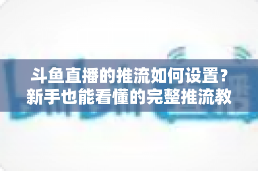 斗鱼直播的推流如何设置？新手也能看懂的完整推流教程与画质优化指南