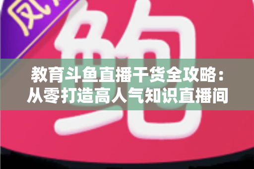 教育斗鱼直播干货全攻略：从零打造高人气知识直播间的实战技巧与运营指南
