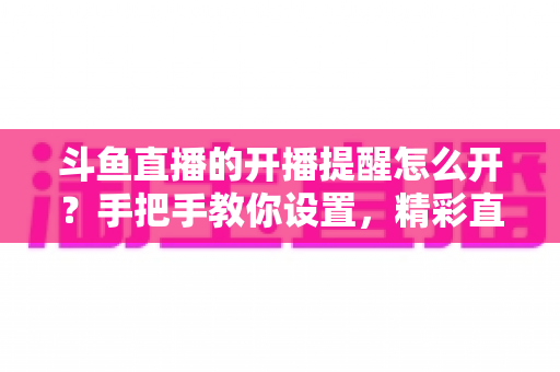 斗鱼直播的开播提醒怎么开？手把手教你设置，精彩直播再也不错过！