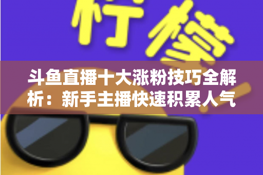 斗鱼直播十大涨粉技巧全解析：新手主播快速积累人气的实战指南