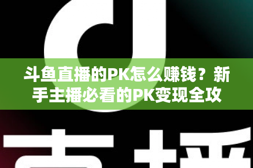斗鱼直播的PK怎么赚钱？新手主播必看的PK变现全攻略与实操技巧解析