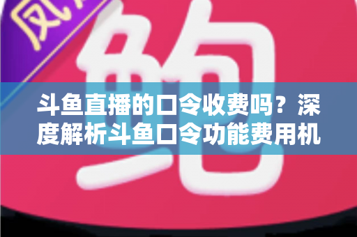 斗鱼直播的口令收费吗？深度解析斗鱼口令功能费用机制与实用使用指南