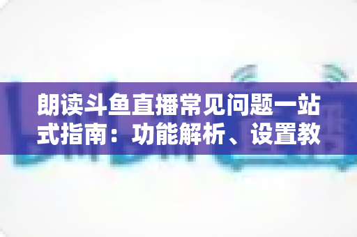 朗读斗鱼直播常见问题一站式指南：功能解析、设置教程与疑难排错全收录