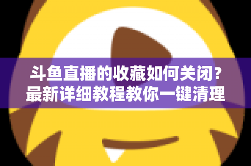 斗鱼直播的收藏如何关闭？最新详细教程教你一键清理收藏列表的实用指南