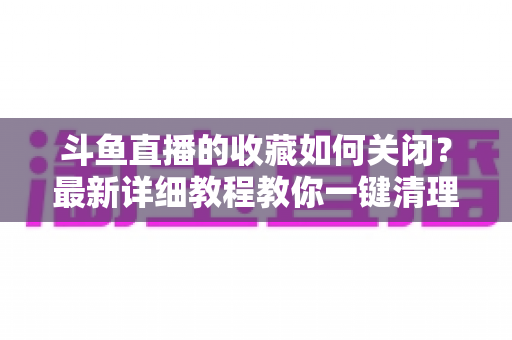 斗鱼直播的收藏如何关闭？最新详细教程教你一键清理收藏列表的实用指南