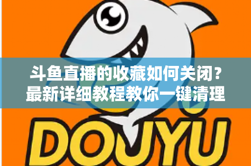斗鱼直播的收藏如何关闭？最新详细教程教你一键清理收藏列表的实用指南
