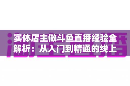 实体店主做斗鱼直播经验全解析：从入门到精通的线上线下引流实战指南