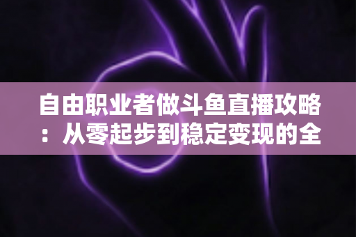 自由职业者做斗鱼直播攻略:从零起步到稳定变现的全方位实战指南 自由职业者做斗鱼直播攻略:从零起步到稳定变现的全方位实战指南