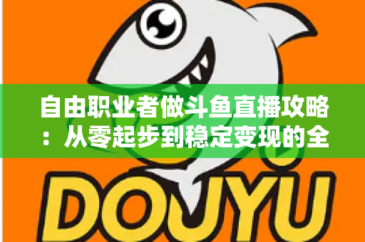自由职业者做斗鱼直播攻略：从零起步到稳定变现的全方位实战指南