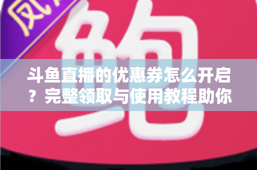 斗鱼直播的优惠券怎么开启？完整领取与使用教程助你省钱看直播
