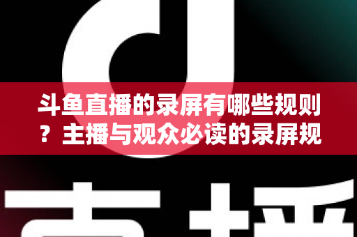 斗鱼直播的录屏有哪些规则？主播与观众必读的录屏规范全解析