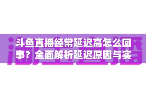 斗鱼直播经常延迟高怎么回事？全面解析延迟原因与实用解决方案