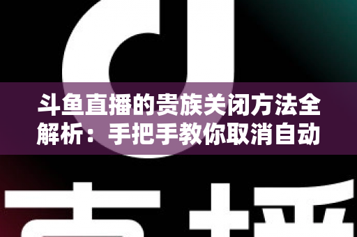 斗鱼直播的贵族关闭方法全解析：手把手教你取消自动续费、隐藏贵族身份（新手必读）