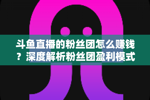 斗鱼直播的粉丝团怎么赚钱？深度解析粉丝团盈利模式与运营实战指南