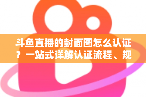 斗鱼直播的封面图怎么认证?一站式详解认证流程、规范要求与实用技巧 斗鱼直播的封面图怎么认证?一站式详解认证流程、规范要求与实用技巧