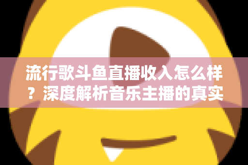 流行歌斗鱼直播收入怎么样？深度解析音乐主播的真实收益与变现攻略