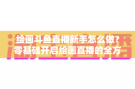 绘画斗鱼直播新手怎么做？零基础开启绘画直播的全方位实战指南