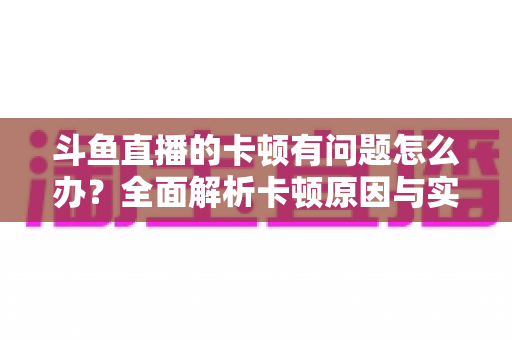 斗鱼直播的卡顿有问题怎么办?全面解析卡顿原因与实用解决方案,助你畅享流畅观影体验 斗鱼直播的卡顿有问题怎么办?全面解析卡顿原因与实用解决方案,助你畅享流畅观影体验