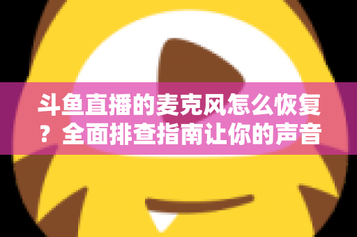 斗鱼直播的麦克风怎么恢复?全面排查指南让你的声音重新上线 斗鱼直播的麦克风怎么恢复?全面排查指南让你的声音重新上线
