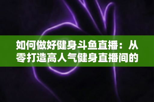 如何做好健身斗鱼直播：从零打造高人气健身直播间的全方位实战指南