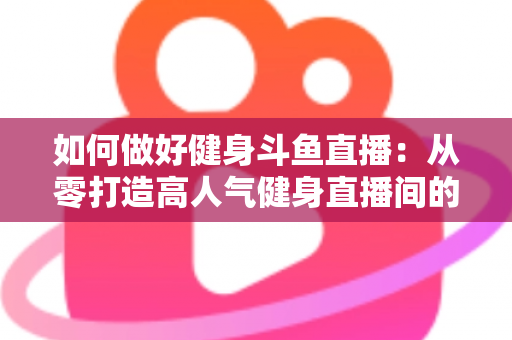 如何做好健身斗鱼直播：从零打造高人气健身直播间的全方位实战指南