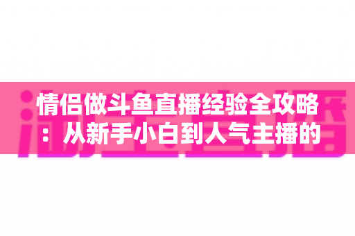 情侣做斗鱼直播经验全攻略：从新手小白到人气主播的实战指南