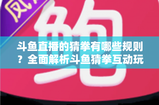 斗鱼直播的猜拳有哪些规则?全面解析斗鱼猜拳互动玩法与参与技巧 斗鱼直播的猜拳有哪些规则?全面解析斗鱼猜拳互动玩法与参与技巧