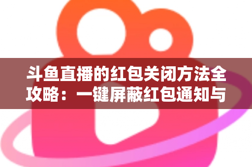 斗鱼直播的红包关闭方法全攻略：一键屏蔽红包通知与弹窗的完整教程