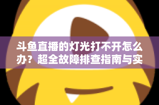 斗鱼直播的灯光打不开怎么办？超全故障排查指南与实用解决方法一览