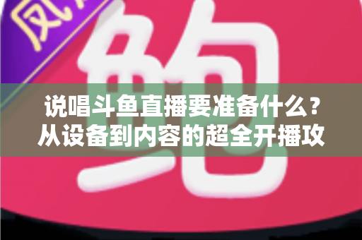 说唱斗鱼直播要准备什么？从设备到内容的超全开播攻略，助你打造高人气说唱直播间