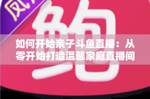 如何开始亲子斗鱼直播：从零开始打造温馨家庭直播间的完整指南