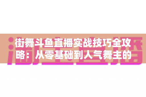 街舞斗鱼直播实战技巧全攻略：从零基础到人气舞主的进阶指南