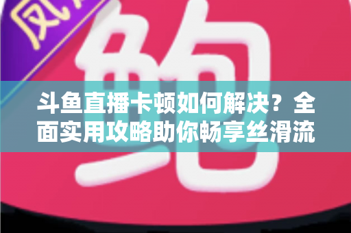 斗鱼直播卡顿如何解决？全面实用攻略助你畅享丝滑流畅的观看体验
