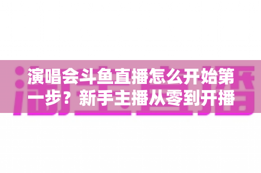 演唱会斗鱼直播怎么开始第一步?新手主播从零到开播的完整实战指南 演唱会斗鱼直播怎么开始第一步?新手主播从零到开播的完整实战指南