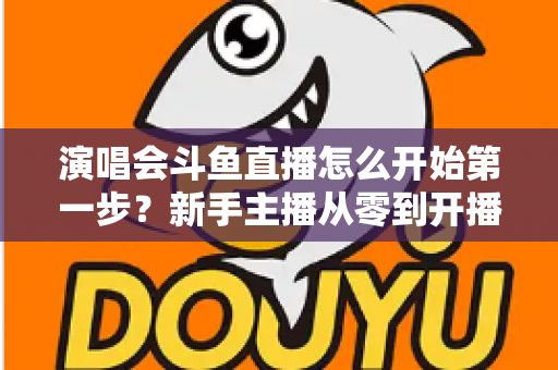 演唱会斗鱼直播怎么开始第一步？新手主播从零到开播的完整实战指南