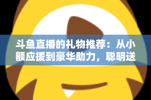 斗鱼直播的礼物推荐：从小额应援到豪华助力，聪明送礼的完整攻略指南