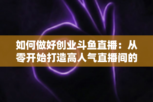 如何做好创业斗鱼直播：从零开始打造高人气直播间的完整实战指南