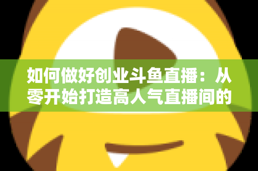 如何做好创业斗鱼直播：从零开始打造高人气直播间的完整实战指南