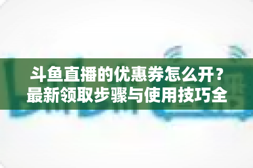 斗鱼直播的优惠券怎么开？最新领取步骤与使用技巧全解析