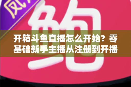 开箱斗鱼直播怎么开始？零基础新手主播从注册到开播的全流程实战指南