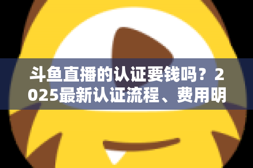 斗鱼直播的认证要钱吗?2025最新认证流程、费用明细与避坑指南全解析 斗鱼直播的认证要钱吗?2025最新认证流程、费用明细与避坑指南全解析