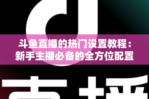 斗鱼直播的热门设置教程：新手主播必备的全方位配置指南